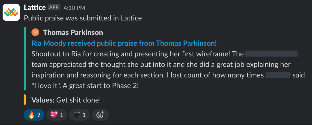 Example of a shoutout from a senior team member to a new team member via Slack. It reads " Shoutout to Ria for creating and presenting her first wireframe! The team appreciated the thought she put into it and she did a great job explaining her inspiration and reasoning for each section. I lost count of how many times [redacted] said "I love it". A great start to Phase 2!