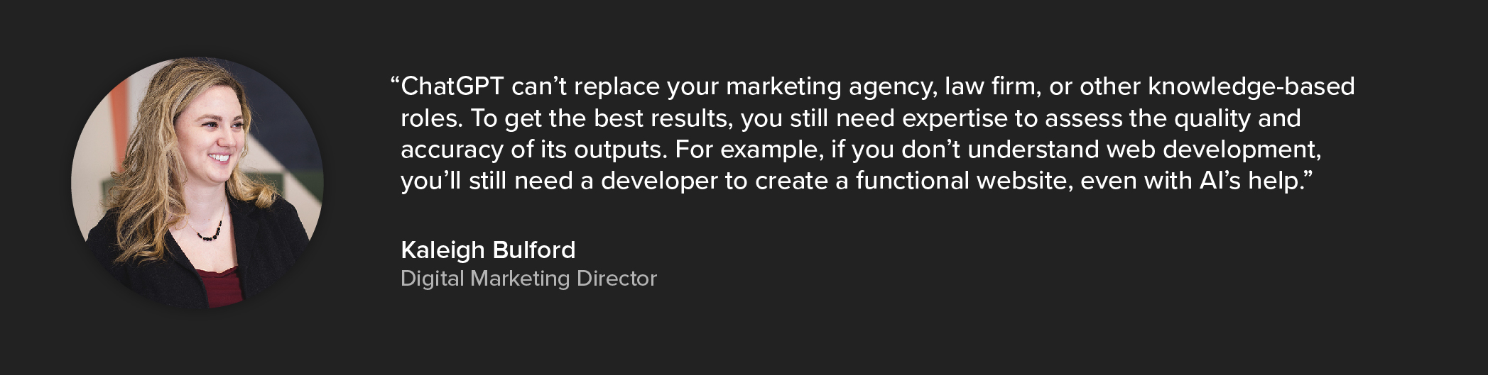 A quote from Kaleigh Bulford which says: "ChatGPT can’t replace your marketing agency, law firm, or other knowledge-based roles. To get the best results, you'll still need expertise to assess the quality and accuracy of its outputs. For example, if you don't understand web development, you'll still need a developer to create a functional website, even with AI's help."